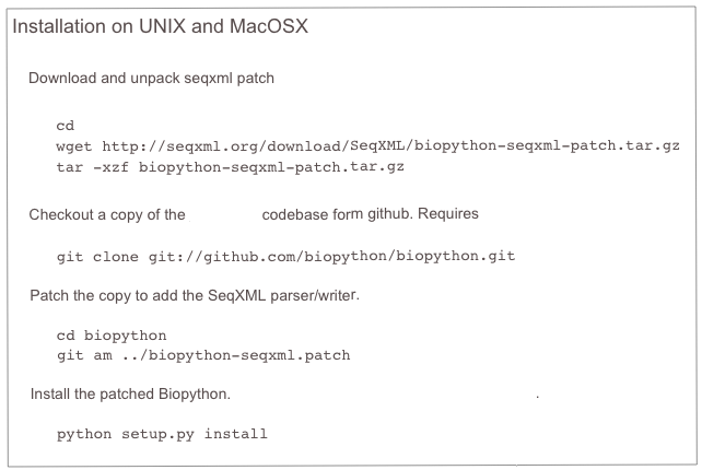 Installation on UNIX and MacOSX

   Download and unpack seqxml patch

cd
wget http://seqxml.org/download/SeqXML/biopython-seqxml-patch.tar.gz
tar -xzf biopython-seqxml-patch.tar.gz

   Checkout a copy of the Biopython codebase form github. Requires git
git clone git://github.com/biopython/biopython.git     Patch the copy to add the SeqXML parser/writer.

cd biopython
git am ../biopython-seqxml.patch    Install the patched Biopython. More details about the Biopython installation.

python setup.py install
